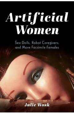 Coperta cărții 'Artificial Women: Sex Dolls, Robot Caregivers, and More Facsimile Females - Julie Wosk'