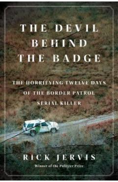 The Devil Behind the Badge: The Horrifying Twelve Days of the Border Patrol Serial Killer - Rick Jervis