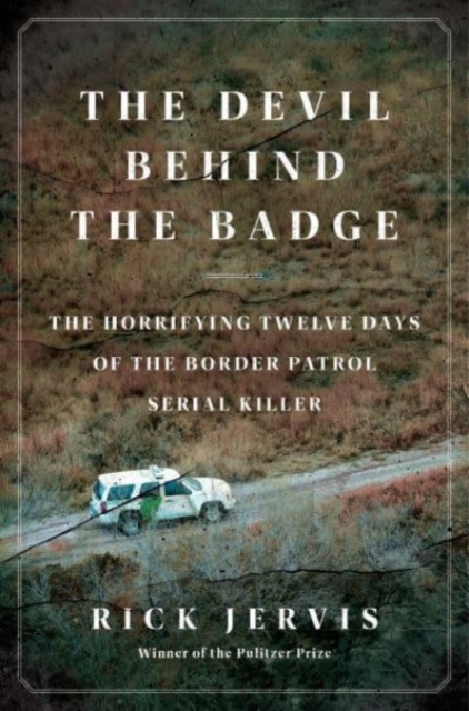 The Devil Behind the Badge: The Horrifying Twelve Days of the Border Patrol Serial Killer - Rick Jervis