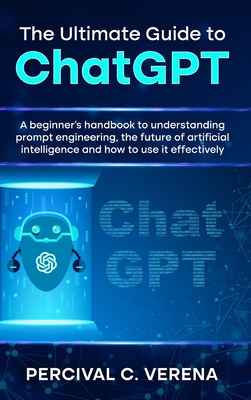 The Ultimate Guide to ChatGPT: A Beginner's Handbook to Understanding Prompt Engineering, the Future of Artificial Intelligence and How to Use It Eff - Percival C. Verena