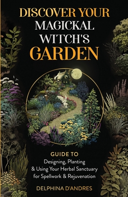 Discover Your Magickal Witch's Garden: Guide To Designing, Planting & Using Your Herbal Sanctuary for Spellwork & Rejuvenation - Delphina D'andres