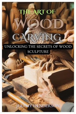 The Art of Wood Carving: Unlocking The Secrets Of Wood Sculpture - Jeremy Henderson