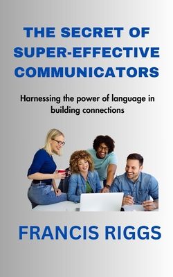 The Secret of Super-Effective Communicators: Harnessing the power of language in building connections - Francis Riggs