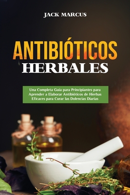 Antibióticos Herbales: Una Completa Guía para Principiantes para Aprender a Elaborar Antibióticos de Hierbas Eficaces para Curar las Dolencia - Jack Marcus
