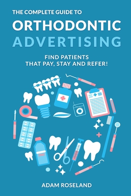 The Complete Guide To Orthodontic Advertising: Find Patients That Pay, Stay and Refer! - Adam Roseland