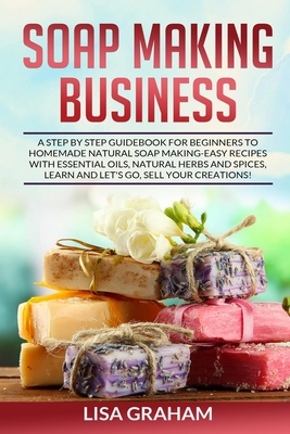 Soap Making Business: A Step By Step Guidebook For Beginners To Homemade Natural Soap Making, Learn And Sell Your Creations. - Lisa Graham