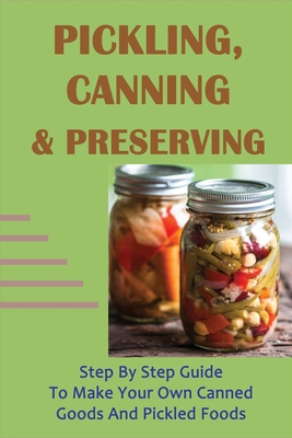 Pickling, Canning & Preserving: Step By Step Guide To Make Your Own Canned Goods And Pickled Foods: How To Create Canned Goods And Pickled Foods - Ernesto Sweatt