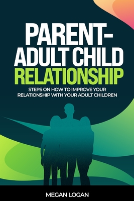 Parent-Adult Child Relationship: Steps on How to Improve Your Relationship with Your Adult Children - Megan Logan