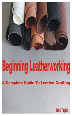 Beginning Leatherworking: A Complete Guide to Leather Crafting - Jake Taylor