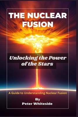 The Nuclear Fusion: Unlocking the Power of the Stars A Guide to Understanding Nuclear Fusion - Peter Whiteside