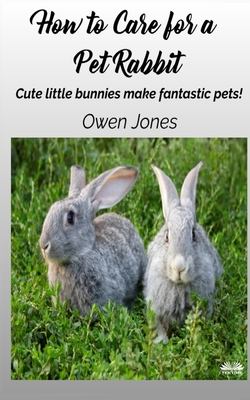 How To Care For A Pet Rabbit: Cute Little Bunnies Make Fantastic Pets! - Owen Jones