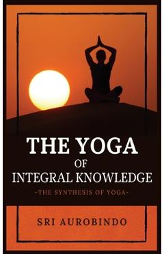 Coperta cărții 'The Yoga of Integral Knowledge: The Synthesis of Yoga - Sri Aurobindo'
