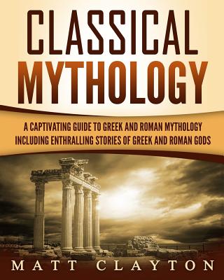 Classical Mythology: Captivating Stories of Greek and Roman Gods, Heroes, and Mythological Creatures - Matt Clayton