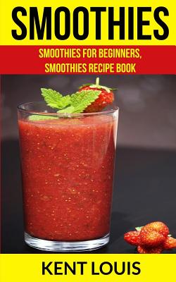 Smoothies: Smoothies For Beginners, Smoothies Recipe Book - Kent Louis