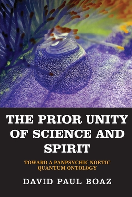 The Prior Unity of Science and Spirit: Toward a Panpsychic Noetic Quantum Ontology - David Paul Boaz