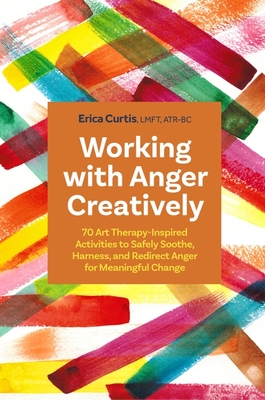 Working with Anger Creatively: 70 Art Therapy-Inspired Activities to Safely Soothe, Harness, and Redirect Anger for Meaningful Change - Erica Curtis