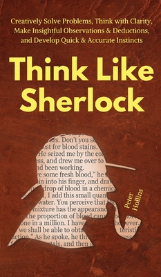 Think Like Sherlock: Creatively Solve Problems, Think with Clarity, Make Insightful Observations & Deductions, and Develop Quick & Accurate - Peter Hollins