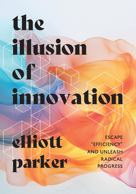 The Illusion of Innovation: Escape Efficiency and Unleash Radical Progress - Elliott Parker