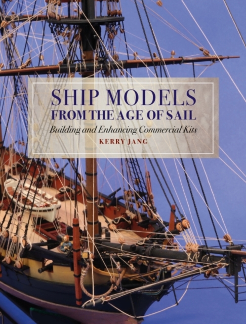 Ship Models from the Age of Sail: Building and Enhancing Commercial Kits - Kerry Jang