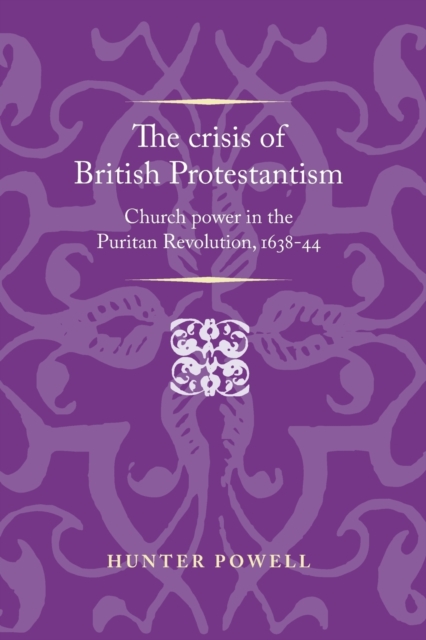 The Crisis of British Protestantism: Church Power in the Puritan Revolution, 1638-44 - Hunter Powell