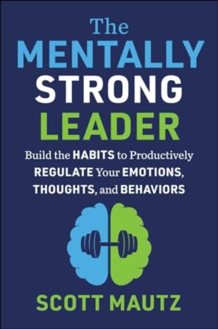 The Mentally Strong Leader: Build the Habits to Productively Regulate Your Emotions, Thoughts, and Behaviors - Scott Mautz