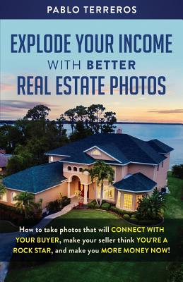 Explode Your Income with Better Real Estate Photos: How to take photos that will connect with your buyer, make your seller think you are a rock star, - Pablo Terreros