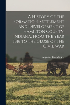 A History of the Formation, Settlement and Development of Hamilton County, Indiana, From the Year 1818 to the Close of the Civil War - Augustus Finch Shirts