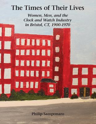 The Times of Their Lives: Women, Men, and the Clock and Watch Industry in Bristol, CT, 1900-1970 - Philip Samponaro