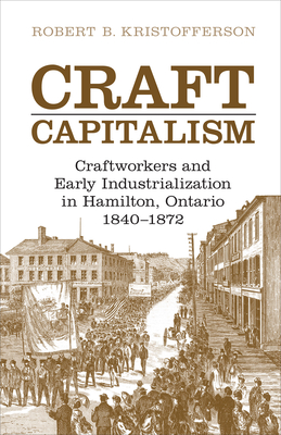Craft Capitalism: Craftsworkers and Early Industrialization in Hamilton, Ontario - Robert B. Kristofferson