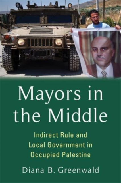 Mayors in the Middle: Indirect Rule and Local Government in Occupied Palestine - Diana B. Greenwald