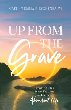 Coperta cărții 'Up from the Grave: Breaking Free from Trauma to Live an Abundant Life - Caitlin Emma Kirschenbaum'