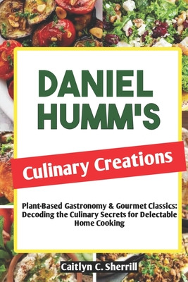 Daniel Humm's Culinary Creations: Plant-Based Gastronomy & Gourmet Classics: Decoding the Culinary Secrets for Delectable Home Cooking - Caitlyn C. Sherrill