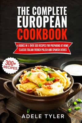The Complete European Cookbook: 4 books in 1: Over 300 Recipes for Preparing At Home Classic Italian French Polish And Spanish Dishes - Adele Tyler