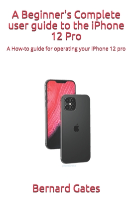 A Beginner's Complete user guide to the iPhone 12 Pro: A How-to guide for operating your iPhone 12 pro - Bernard Gates