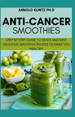 Anti-Cancer Smothies: Step by Step Guide to Quick and Easy Delicious Smoothie Recipes to Make You Healthy - Arnold Kuntz Ph. D.