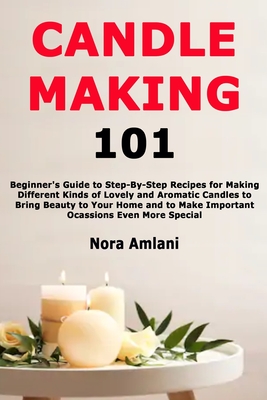 Candle Making 101: Beginner's Guide to Step-By-Step Recipes for Making Different Kinds of Lovely and Aromatic Candles to Bring Beauty to - Nora Amlani
