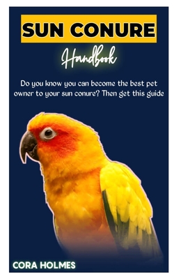 Sun Conure Handbook: The Ultimate Sun Conure Care Guide - Cora Holmes