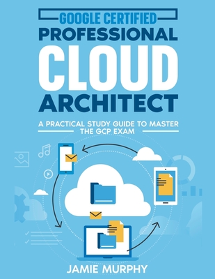 Google Certified Professional Cloud Architect A Practical Study Guide to Master the GCP Exam - Jamie Murphy