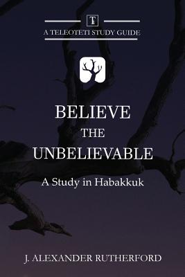 Believe the Unbelievable: A Study in Habakkuk - J. Alexander Rutherford