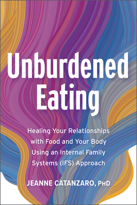 Unburdened Eating: An Internal Family Systems Approach to Healing Your Relationships with Food and Your Body - Jeanne Catanzaro Phd