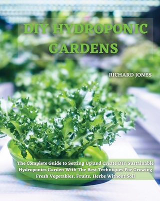 DIY Hydroponic Gardens: The Complete Guide to Setting Up and Create DIY Sustainable Hydroponics Garden With The Best Techniques For Growing Fr - Richard Jones