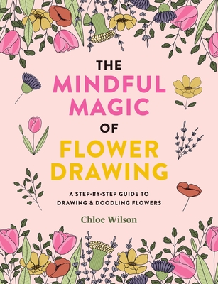 The Mindful Magic of Flower Drawing: A Mindful, Step-By-Step Guide to Drawing & Doodling Flowers - Chloe Wilson