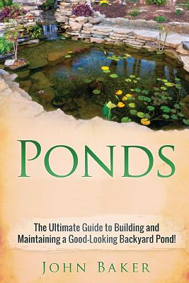 Ponds: The Ultimate Guide to Building and Maintaining a Good-Looking Backyard Pond! - John Baker