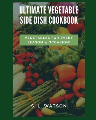 Ultimate Vegetable Side Dish Cookbook: Vegetables For Every Season & Occasion! - S. L. Watson