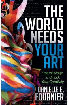 Coperta cărții 'The World Needs Your Art: Casual Magic to Unlock Your Creativity - Danielle E. Fournier'