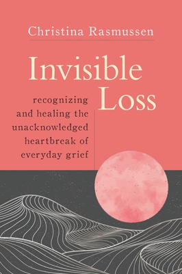 Invisible Loss: Recognizing and Healing the Unacknowledged Heartbreak of Everyday Grief - Christina Rasmussen