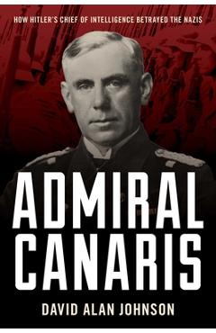Admiral Canaris: How Hitler's Chief of Intelligence Betrayed the Nazis