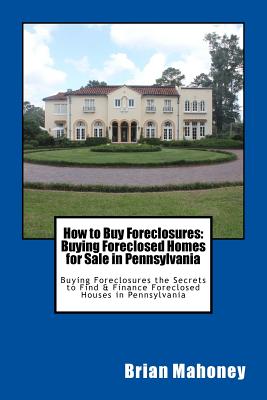How to Buy Foreclosures: Buying Foreclosed Homes for Sale in Pennsylvania: Buying Foreclosures the Secrets to Find & Finance Foreclosed Houses - Brian Mahoney