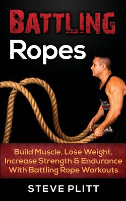Battling Ropes: Build Muscle, Lose Weight, Increase Strength & Endurance With Battling Rope Workouts - Steve Plitt