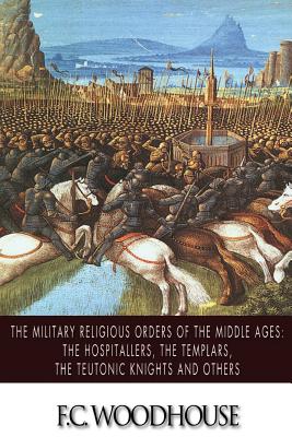 The Military Religious Orders of the Middle Ages: The Hospitallers, The Templars, The Teutonic Knights and Others - F. C. Woodhouse